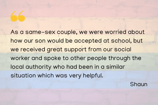 As a same-sex couple, we were worried about how our son would be accepted at school, but we received great support from our social worker and spoke to other people through the local authority who had been in a similar situation which was very helpful. Shaun
