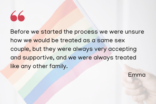 Before we started the process we were unsure how we would be treated as a same sex couple, but they were always very accepting and supportive, and we were always treated like any other family. Emma